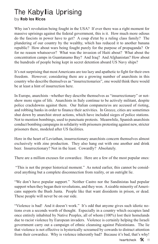 The Kabylia Uprising by Rob los Ricos Why isn’t revolution being fought in the USA? If ever there was a right moment for massive uprisings against the federal government, this is it. How much more odious do the fascists in power have to get? A coup detat by a ruling class family? The plundering of our country by the wealthy, which has reduced it to another banana republic? Horw about wars being fought purely for the purpose of propaganda? Or for no reason whatsoever? What was the invasion of Haiti about? What about the concentration camps in Guantanamo Bay? And Iraq? And Afghanistan? How about the hundreds of people being kept in secret detention aboard US Navy ships? Its not surprising that most Americans are too lazy and apathetic to ight for their own freedom. However; considering there are a growing number of anarchists in this country wha describe themselves as “insurrectionaries”, one would think there would be at least a hint of insurretion here, In Europe, anarchists -whether they deseribe themselves as “insurrectionary” or not- show more signs of life. Anarchists in ltaly continue to be actively militant, despite police crackdowns against them. Our Italian compancra/os are aceused of riofing, ‘and robbing banks in order to finance their activities. In Greece, cities are sometimes shut down by anarchist street actions, which have included sieges of police stations. Not to mention bombings, used to punctuate protests. Meanwhile, Spanish anarchists conduct bombing campaigns in solidarity with prisoners protesting against ner, siricter prisoners there, modeled afier US facilities Here in the heart of Leviathan, insurrectionary anarchists concern themselves almost exclusively with zine production. They also hang out with one another and drink beer. Insurrectionary? Not in the least. Cowardly? Absolutely. ‘There are a million excuses for cowardice. Here are a few of the most popular ones: “This is not the proper historical moment.” As noted earler, this cannot be consid- ered anything but a complete disconnection from reality, or an outright lic. “We don’t have popular support.” Neither Castro nor the Sandinistas had popular support when they began their revolutions, and they won. A sizable minority of Ameri- cans supporls the Bush Junta. People like that want dissidents in prison, or dead. ‘These people will never be on our side. “Violence is bad! And it doesn’t work.” s odd that anyone gives such idiotic no- tions even a seconds worth of thought, Especially in a country which occupies land once entirely inhabited by Native Peoples, all of whom (100%) lost their homelands due to racist violence by European invaders. Violence is certainly helping the Isracli ‘government carry out a campaign of cthnic cleansing against Palestinians. The lic that violence s not effective s hysterically screamed by cowards to distract attention from their cowardice. Why is violence inherently bad? Because it’s bad, that’s why! heartcheck K 11